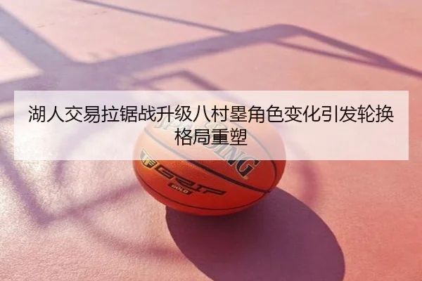 湖人交易拉锯战升级八村塁角色变化引发轮换格局重塑