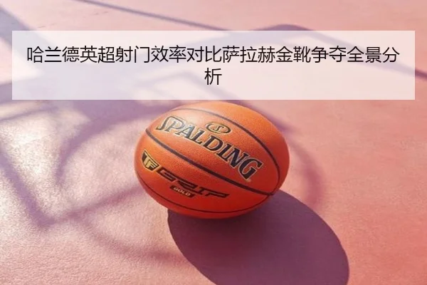 哈兰德英超射门效率对比萨拉赫金靴争夺全景分析